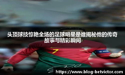 头顶球技惊艳全场的足球明星是谁揭秘他的传奇故事与精彩瞬间