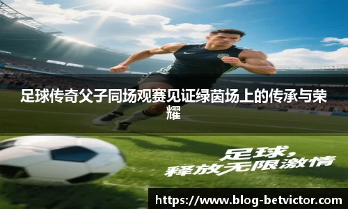足球传奇父子同场观赛见证绿茵场上的传承与荣耀